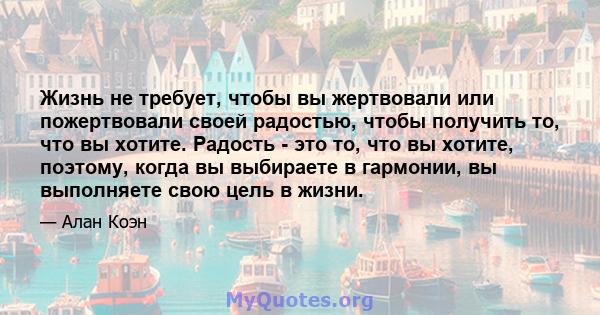 Жизнь не требует, чтобы вы жертвовали или пожертвовали своей радостью, чтобы получить то, что вы хотите. Радость - это то, что вы хотите, поэтому, когда вы выбираете в гармонии, вы выполняете свою цель в жизни.