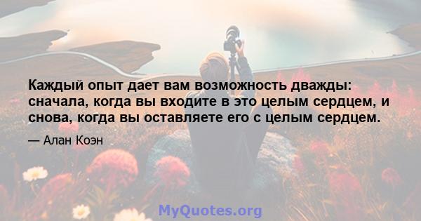 Каждый опыт дает вам возможность дважды: сначала, когда вы входите в это целым сердцем, и снова, когда вы оставляете его с целым сердцем.