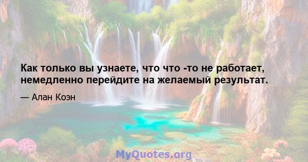 Как только вы узнаете, что что -то не работает, немедленно перейдите на желаемый результат.