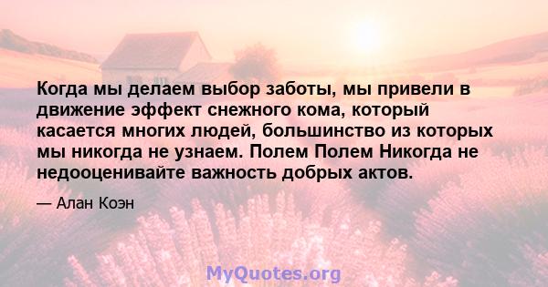 Когда мы делаем выбор заботы, мы привели в движение эффект снежного кома, который касается многих людей, большинство из которых мы никогда не узнаем. Полем Полем Никогда не недооценивайте важность добрых актов.