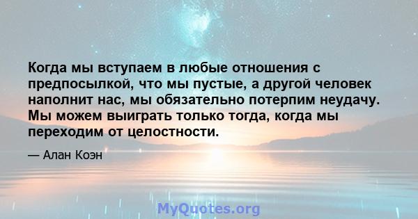 Когда мы вступаем в любые отношения с предпосылкой, что мы пустые, а другой человек наполнит нас, мы обязательно потерпим неудачу. Мы можем выиграть только тогда, когда мы переходим от целостности.