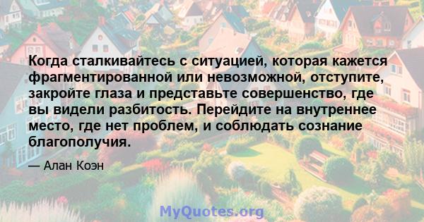 Когда сталкивайтесь с ситуацией, которая кажется фрагментированной или невозможной, отступите, закройте глаза и представьте совершенство, где вы видели разбитость. Перейдите на внутреннее место, где нет проблем, и