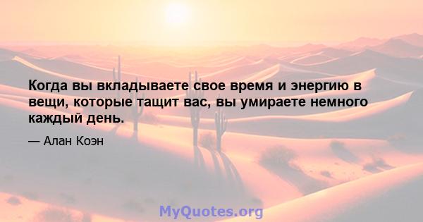 Когда вы вкладываете свое время и энергию в вещи, которые тащит вас, вы умираете немного каждый день.