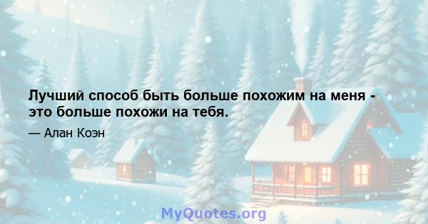 Лучший способ быть больше похожим на меня - это больше похожи на тебя.