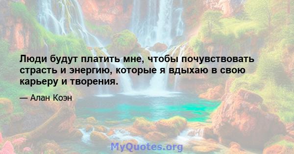 Люди будут платить мне, чтобы почувствовать страсть и энергию, которые я вдыхаю в свою карьеру и творения.