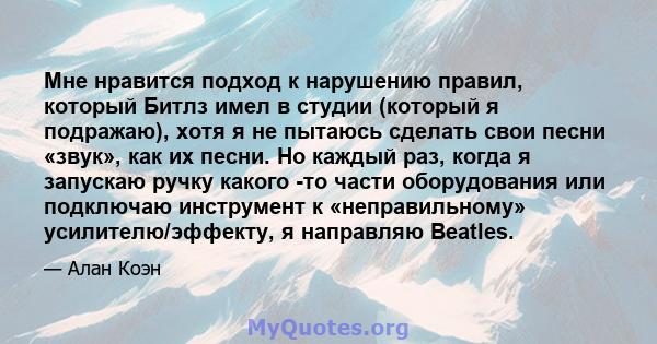 Мне нравится подход к нарушению правил, который Битлз имел в студии (который я подражаю), хотя я не пытаюсь сделать свои песни «звук», как их песни. Но каждый раз, когда я запускаю ручку какого -то части оборудования