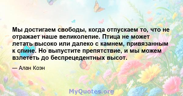 Мы достигаем свободы, когда отпускаем то, что не отражает наше великолепие. Птица не может летать высоко или далеко с камнем, привязанным к спине. Но выпустите препятствие, и мы можем взлететь до беспрецедентных высот.