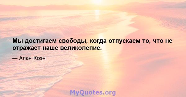 Мы достигаем свободы, когда отпускаем то, что не отражает наше великолепие.