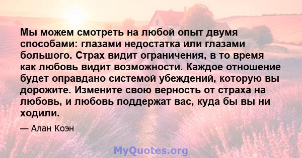 Мы можем смотреть на любой опыт двумя способами: глазами недостатка или глазами большого. Страх видит ограничения, в то время как любовь видит возможности. Каждое отношение будет оправдано системой убеждений, которую вы 