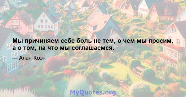 Мы причиняем себе боль не тем, о чем мы просим, ​​а о том, на что мы соглашаемся.