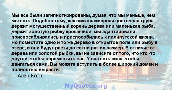 Мы все были загипнотизированы, думая, что мы меньше, чем мы есть. Подобно тому, как низкоразмерная цветочная труба держит могущественный корень дерева или маленькая рыба, держит золотую рыбку крошечной, мы адаптировали, 