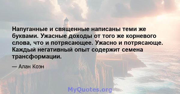 Напуганные и священные написаны теми же буквами. Ужасные доходы от того же корневого слова, что и потрясающее. Ужасно и потрясающе. Каждый негативный опыт содержит семена трансформации.