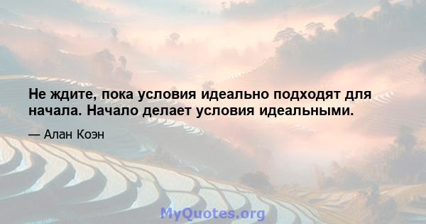 Не ждите, пока условия идеально подходят для начала. Начало делает условия идеальными.