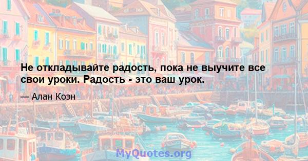 Не откладывайте радость, пока не выучите все свои уроки. Радость - это ваш урок.