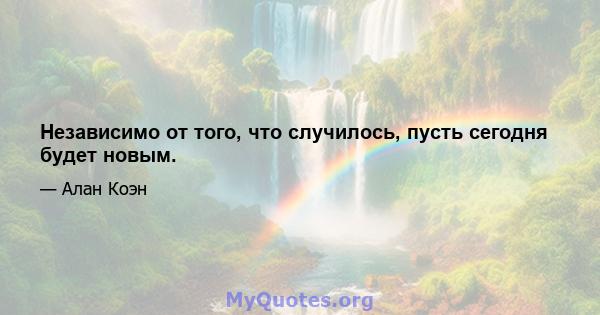 Независимо от того, что случилось, пусть сегодня будет новым.