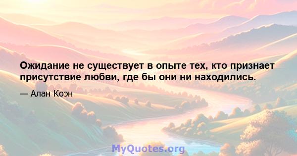 Ожидание не существует в опыте тех, кто признает присутствие любви, где бы они ни находились.