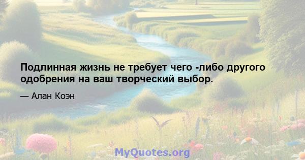 Подлинная жизнь не требует чего -либо другого одобрения на ваш творческий выбор.