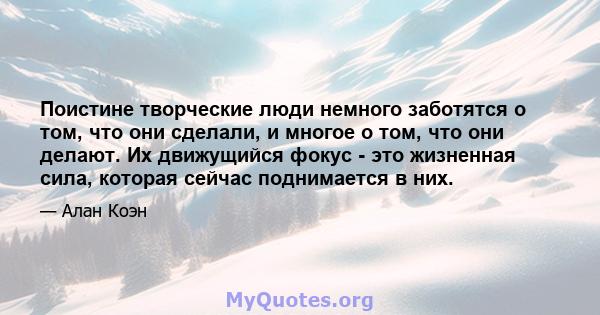 Поистине творческие люди немного заботятся о том, что они сделали, и многое о том, что они делают. Их движущийся фокус - это жизненная сила, которая сейчас поднимается в них.