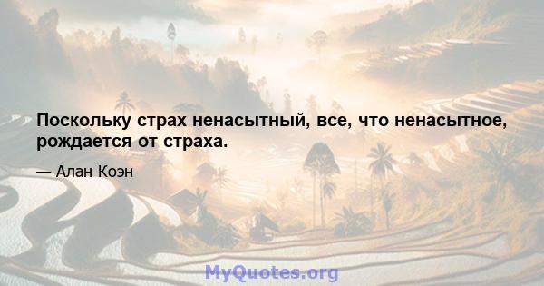 Поскольку страх ненасытный, все, что ненасытное, рождается от страха.