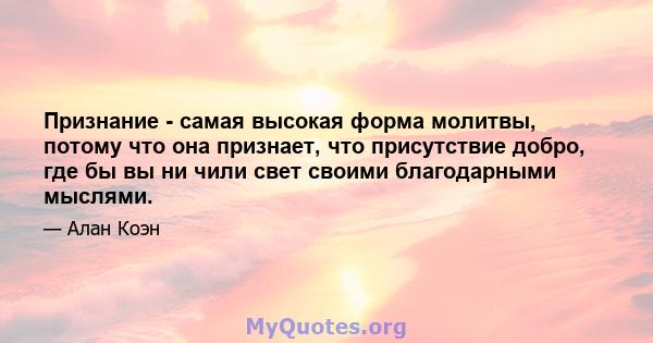 Признание - самая высокая форма молитвы, потому что она признает, что присутствие добро, где бы вы ни чили свет своими благодарными мыслями.