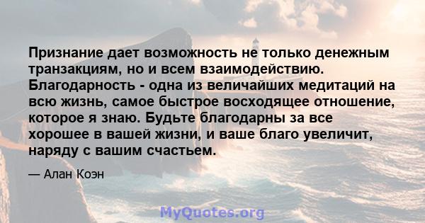 Признание дает возможность не только денежным транзакциям, но и всем взаимодействию. Благодарность - одна из величайших медитаций на всю жизнь, самое быстрое восходящее отношение, которое я знаю. Будьте благодарны за