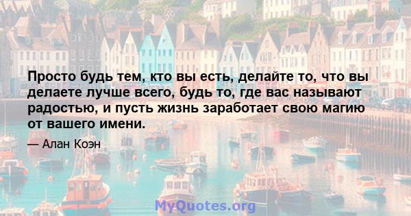 Просто будь тем, кто вы есть, делайте то, что вы делаете лучше всего, будь то, где вас называют радостью, и пусть жизнь заработает свою магию от вашего имени.