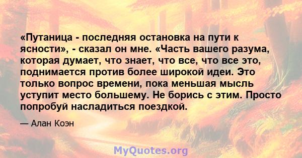 «Путаница - последняя остановка на пути к ясности», - сказал он мне. «Часть вашего разума, которая думает, что знает, что все, что все это, поднимается против более широкой идеи. Это только вопрос времени, пока меньшая