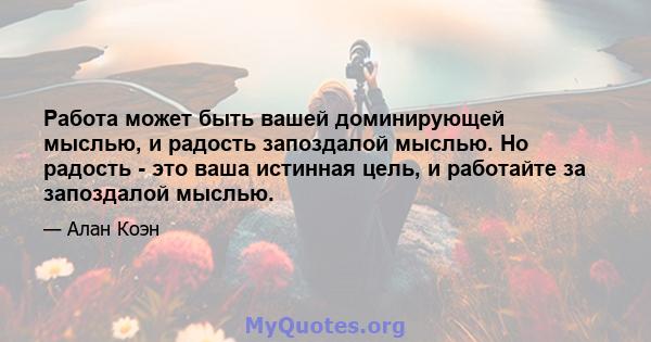 Работа может быть вашей доминирующей мыслью, и радость запоздалой мыслью. Но радость - это ваша истинная цель, и работайте за запоздалой мыслью.