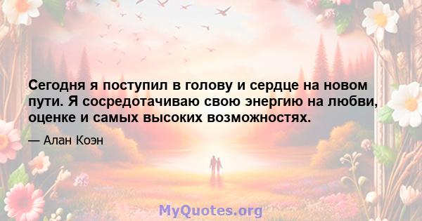 Сегодня я поступил в голову и сердце на новом пути. Я сосредотачиваю свою энергию на любви, оценке и самых высоких возможностях.