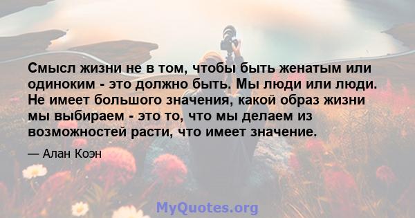 Смысл жизни не в том, чтобы быть женатым или одиноким - это должно быть. Мы люди или люди. Не имеет большого значения, какой образ жизни мы выбираем - это то, что мы делаем из возможностей расти, что имеет значение.