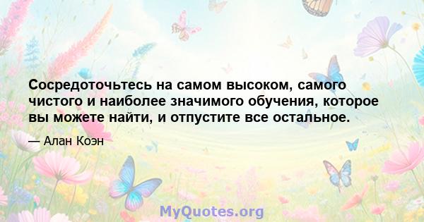 Сосредоточьтесь на самом высоком, самого чистого и наиболее значимого обучения, которое вы можете найти, и отпустите все остальное.