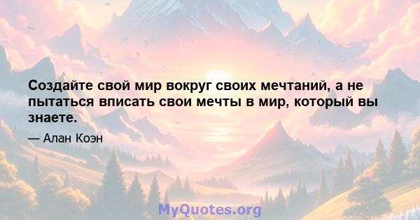 Создайте свой мир вокруг своих мечтаний, а не пытаться вписать свои мечты в мир, который вы знаете.