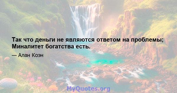 Так что деньги не являются ответом на проблемы; Миналитет богатства есть.