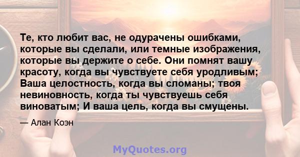 Те, кто любит вас, не одурачены ошибками, которые вы сделали, или темные изображения, которые вы держите о себе. Они помнят вашу красоту, когда вы чувствуете себя уродливым; Ваша целостность, когда вы сломаны; твоя