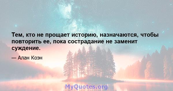 Тем, кто не прощает историю, назначаются, чтобы повторить ее, пока сострадание не заменит суждение.