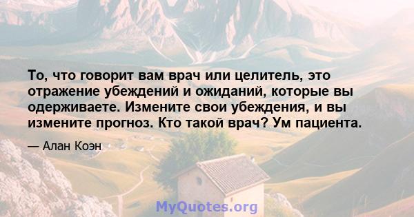 То, что говорит вам врач или целитель, это отражение убеждений и ожиданий, которые вы одерживаете. Измените свои убеждения, и вы измените прогноз. Кто такой врач? Ум пациента.