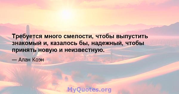 Требуется много смелости, чтобы выпустить знакомый и, казалось бы, надежный, чтобы принять новую и неизвестную.