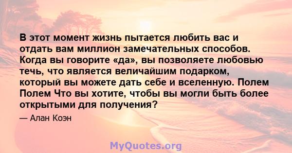 В этот момент жизнь пытается любить вас и отдать вам миллион замечательных способов. Когда вы говорите «да», вы позволяете любовью течь, что является величайшим подарком, который вы можете дать себе и вселенную. Полем