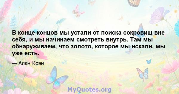 В конце концов мы устали от поиска сокровищ вне себя, и мы начинаем смотреть внутрь. Там мы обнаруживаем, что золото, которое мы искали, мы уже есть.