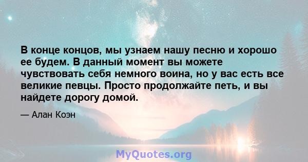 В конце концов, мы узнаем нашу песню и хорошо ее будем. В данный момент вы можете чувствовать себя немного воина, но у вас есть все великие певцы. Просто продолжайте петь, и вы найдете дорогу домой.