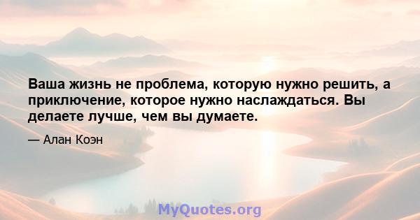 Ваша жизнь не проблема, которую нужно решить, а приключение, которое нужно наслаждаться. Вы делаете лучше, чем вы думаете.