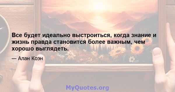 Все будет идеально выстроиться, когда знание и жизнь правда становится более важным, чем хорошо выглядеть.