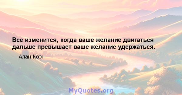 Все изменится, когда ваше желание двигаться дальше превышает ваше желание удержаться.