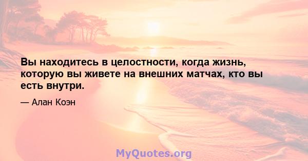 Вы находитесь в целостности, когда жизнь, которую вы живете на внешних матчах, кто вы есть внутри.