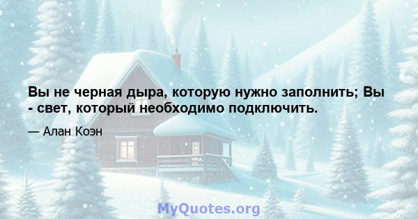 Вы не черная дыра, которую нужно заполнить; Вы - свет, который необходимо подключить.