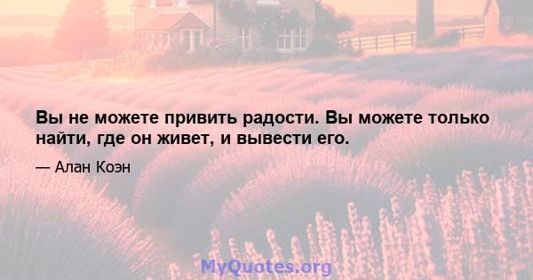 Вы не можете привить радости. Вы можете только найти, где он живет, и вывести его.