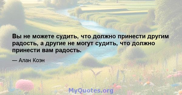 Вы не можете судить, что должно принести другим радость, а другие не могут судить, что должно принести вам радость.