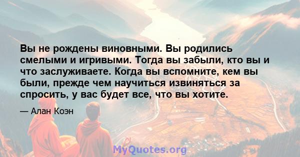 Вы не рождены виновными. Вы родились смелыми и игривыми. Тогда вы забыли, кто вы и что заслуживаете. Когда вы вспомните, кем вы были, прежде чем научиться извиняться за спросить, у вас будет все, что вы хотите.