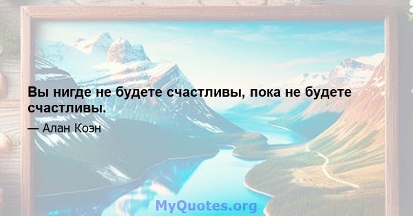 Вы нигде не будете счастливы, пока не будете счастливы.