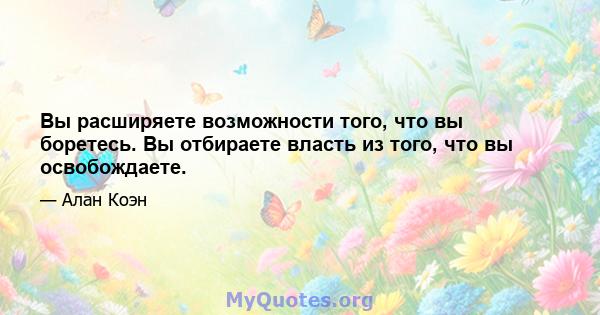 Вы расширяете возможности того, что вы боретесь. Вы отбираете власть из того, что вы освобождаете.